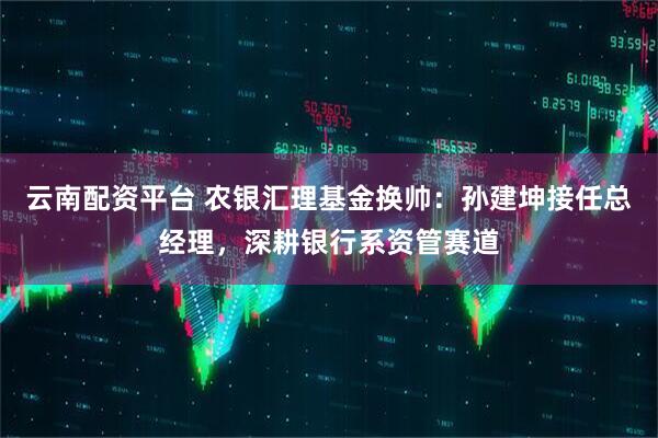云南配资平台 农银汇理基金换帅：孙建坤接任总经理，深耕银行系资管赛道